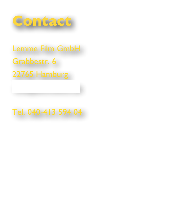 Contact

Lemme Film GmbH
Grabbestr. 6
22765 Hamburg
info@lemmefilm.de

Tel. 040-413 594 04