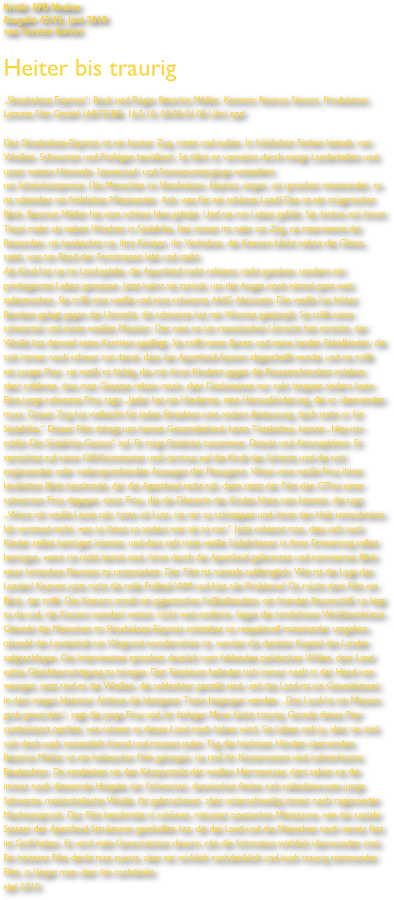 Kritik: EPD Medien
Ausgabe 42/43, Juni 2010
von Torsten Körner

Heiter bis traurig

„Shosholoza Express“, Buch und Regie: Beatrice Möller, Kamera: Rasmus Sievers, Produktion: Lemme Film GmbH (ARTE/BR, 16.5.10, 00.05-01.05 Uhr) epd 

Der Shosholoza-Express ist ein bunter Zug, innen und außen. In fröhlichen Farben bemalt, von Weißen, Schwarzen und Farbigen bevölkert. So fährt er vorwärts durch ewige Landschaften und unter weiten Himmeln, Sonnenauf- und Sonnenuntergänge wetteifern
um Schönheitspreise. Die Menschen im Shosholoza- Express singen, sie sprechen miteinander, es ist scheinbar ein fröhliches Miteinander. Ach, was für ein schönes Land! Das ist ein trügerischer Blick. Beatrice Möller hat eine schöne Idee gehabt. Und sie mit Leben gefüllt. Sie drehte mit ihrem Team mehr als sieben Wochen in Südafrika, fast immer im oder am Zug, sie interviewte die Reisenden, sie beobachte sie, ihre Körper, ihr Verhalten, die Kamera blickt neben die Gleise, sieht, was am Rand der Ferntrassen lebt und steht.
Als Kind hat sie im Land gelebt, die Apartheid nicht erkannt, nicht gesehen, sondern ein privilegiertes Leben genossen. Jetzt kehrt sie zurück, um die Augen noch einmal ganz weit aufzumachen. Sie trifft eine weiße und eine schwarze ANC-Aktivistin. Die weiße hat früher
Bomben gelegt gegen das Unrecht, die schwarze hat mit Worten gekämpft. Sie trifft einen schwarzen und einen weißen Musiker. Der eine ist am rassistischen Unrecht fast erstickt, der Weiße hat derweil seine Karriere gepflegt. Sie trifft einen Buren und seine beiden Enkelkinder, die sich immer noch schwer tun damit, dass das Apartheid-System abgeschafft wurde, und sie trifft ein junges Paar, sie weiß, er farbig, die mit ihren Kindern gegen die Rassenschranken anleben, aber erfahren, dass man Gesetze relativ rasch, aber Denkweisen nur sehr langsam ändern kann. Eine junge schwarze Frau sagt: „Jeder hat ein Hindernis, eine Herausforderung, die er überwinden muss. Dieser Zug hat vielleicht für jeden Einzelnen eine andere Bedeutung, doch steht er für Südafrika.“ Dieser Film drängt uns keinen Gesamtbefund, keine Totalschau, keinen „Hey-ich-erklär-Dir-Südafrika-Gestus“ auf. Er trägt Einblicke zusammen, Details und Atmosphären. Er verzichtet auf einen Off-Kommentar und vertraut auf die Kraft des Schnitts und die sich ergänzenden oder widersprechenden Aussagen der Passagiere. Wenn eine weiße Frau ihren kindlichen Blick beschreibt, der die Apartheid nicht sah, dann setzt der Film den OTon einer schwarzen Frau dagegen, einer Frau, die die Dienerin des Kindes hätte sein können, die sagt: „Wenn ich weiße Leute sah, hatte ich Lust, sie mir zu schnappen und ihnen den Hals umzudrehen. Ich verstand nicht, was an ihnen so anders war als an mir.“ Jetzt erkennt man, dass sich auch Kinder selbst betrügen können, und dass sich viele weiße Südafrikaner in ihrer Erinnerung selbst betrügen, wenn sie nicht bereit sind, ihren durch die Apartheid geformten und normierten Blick einer kritischen Revision zu unterziehen. Der Film ist niemals aufdringlich. Wie ist die Lage des
Landes? Kommt jetzt nicht die tolle Fußball-WM und löst alle Probleme? Da reicht dem Film ein Blick, der trifft. Die Kamera streift ein gigantisches Fußballstadion, ein fremdes Raumschiff, so liegt es da und, die Kamera wandert weiter, nicht weit entfernt, liegen die ärmlichsten Wellblechhüten. Obwohl die Menschen im Shosholoza-Express scheinbar so respektvoll miteinander umgehen, obwohl die Landschaft am Wegrand wunderschön ist, werden die dunklen Kapitel des Landes aufgeschlagen. Die Interviewten sprechen deutlich vom fehlenden politischen Willen, dem Land echte Gleichberechtigung zu bringen. Der Reichtum befindet sich immer noch in der Hand von wenigen, jetzt sind es die Weißen, die schlechter gestellt sind, und das Land ist ein Gewaltkessel, in dem wegen kleinster Anlässe die blutigsten Taten begangen werden. „Das Land ist ein Massen-grab geworden“, sagt die junge Frau und ihr farbiger Mann blickt traurig. Gerade dieses Paar symbolisiert perfekt, wie schwer es dieses Land noch haben wird. Sie lieben sich ja, aber sie sind sich doch auch entsetzlich fremd und müssen jeden Tag die höchsten Hürden überwinden.
Beatrice Möller ist ein hellwacher Film gelungen, sie und ihr Kameramann sind aufmerksame Beobachter. Da entdecken sie den Körperstolz der weißen Herrenrasse, dort sehen sie die immer noch dienernde Hingabe der Schwarzen, dazwischen finden sich selbstbewusste junge Schwarze, melancholische Weiße, ihr gebrochener, aber unterschwellig immer noch regierender Machtanspruch. Der Film beschreibt in schönen, mitunter poetischen Miniaturen, wie das soziale System der Apartheid Strukturen geschaffen hat, die das Land und die Menschen noch immer fest im Griff haben. Es wird viele Generationen dauern, ehe die Schranken wirklich überwunden sind. Ein heiterer Film denkt man zuerst, aber ein wirklich nachdenklich und auch traurig stimmender Film, je länger man über ihn nachdenkt.
epd 2010
