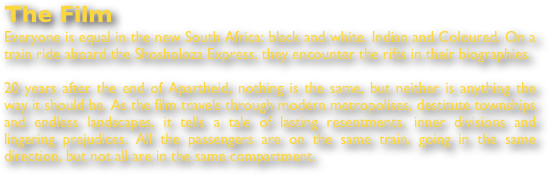 The Film
Everyone is equal in the new South Africa: black and white, Indian and Coloured. On a train ride aboard the Shosholoza Express, they encounter the rifts in their biographies. 

20 years after the end of Apartheid, nothing is the same, but neither is anything the way it should be. As the film travels through modern metropolises, destitute townships and endless landscapes, it tells a tale of lasting resentments, inner divisions and lingering prejudices. All the passengers are on the same train, going in the same direction, but not all are in the same compartment. 
